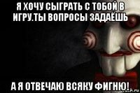 я хочу сыграть с тобой в игру.ты вопросы задаёшь а я отвечаю всяку фигню!
