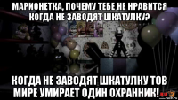 марионетка, почему тебе не нравится когда не заводят шкатулку? когда не заводят шкатулку тов мире умирает один охранник!_