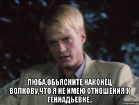  люба,обьясните наконец волкову,что я не имею отношения к геннадьевне..