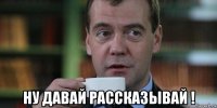  ну давай рассказывай !