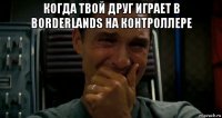 когда твой друг играет в borderlands на контроллере 