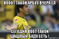 вооот такой арбуз вчера ел сегодня воот такой шашлык буду есть !