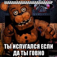 аааааааааааааааааааааааааар ты испугался если да ты говно