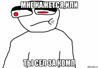 мне кажется,или ты сел за комп