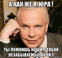 а как же я, юра ! ты помнишь наши с тобой незабываемые ночи ?