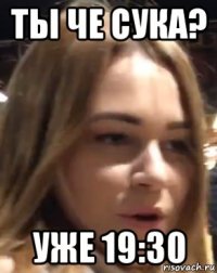 ты че сука? уже 19:30