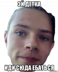 эй детка иди сюда ебаться