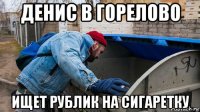 денис в горелово ищет рублик на сигаретку