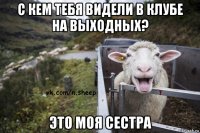 с кем тебя видели в клубе на выходных? это моя сестра