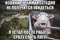 извини любимая,сегодня не получится увидеться я устал после работы, сразу спать лягу!