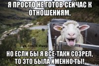 я просто не готов сейчас к отношениям, но если бы я все-таки созрел, то это была именно ты!