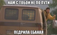 нам с тобой не по пути педрила ебаная