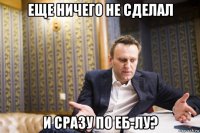 еще ничего не сделал и сразу по еб-лу?