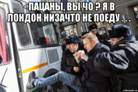 - пацаны, вы чо ? я в лондон низачто не поеду . . . 