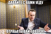 давайте с вами уеду отрабатывай, говорят