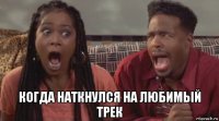  когда наткнулся на любимый трек