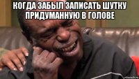 когда забыл записать шутку придуманную в голове 