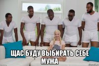  щас буду выбирать себе мужа