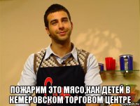  пожарим это мясо,как детей в кемеровском торговом центре