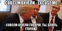 совсем охуели - excuse me - совсем охуели говорю. ты, блять, глухой?