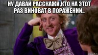 ну давай расскажи,кто на этот раз виноват в поражении.. 