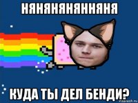 нянянянянняня куда ты дел бенди?