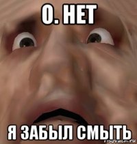 о. нет я забыл смыть