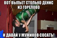 вот выпьет столько денис из горелово и давай у мужиков сосать!