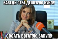 заведи себе дешевую куклу сосать богатую залупу