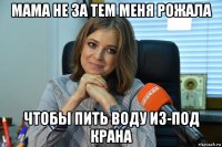 мама не за тем меня рожала чтобы пить воду из-под крана