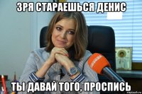 зря стараешься денис ты давай того, проспись