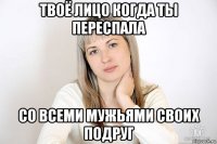 твоё лицо когда ты переспала со всеми мужьями своих подруг