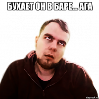 бухает он в баре... ага 