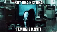 вот она истина тёмные идут!