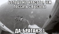 больше нет красоты, чем поссать с высоты да, братан? :)