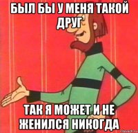 был бы у меня такой друг так я может и не женился никогда