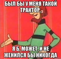 был бы у меня такой трактор, я б, может, и не женился бы никогда