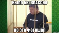 было бы классно но это фотошоп