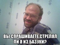  вы спрашиваете,стрелял ли я из базуки?