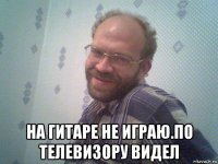  на гитаре не играю.по телевизору видел