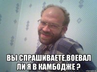  вы спрашиваете,воевал ли я в камбодже ?
