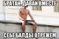 братан, давай вместе себе балды отрежем