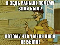 я ведь раньше почему злой был? потому что у меня пива не было!