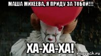 маша михеева, я приду за тобой!!! ха-ха-ха!