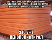 это уже не баян,не флейта,не волынка,не альпийский рожок,не труба на 60,не швеллер,не пеноблок,не пенопласт и даже не сляб это уже пенополистирол