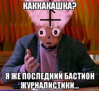 каккакашка? я же последний бастион журналистики...
