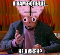 я вам больше.. не нужен?