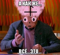 а как же... всё...это...