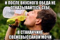 и после вкусного обеда не отказывайтесь себе в стаканчике свежевыссаной мочи