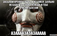 засыпай крепко сашка и не бойся ..больно не будет ты скоро уснешь и тебе присниться хуй азаааазазазааааа